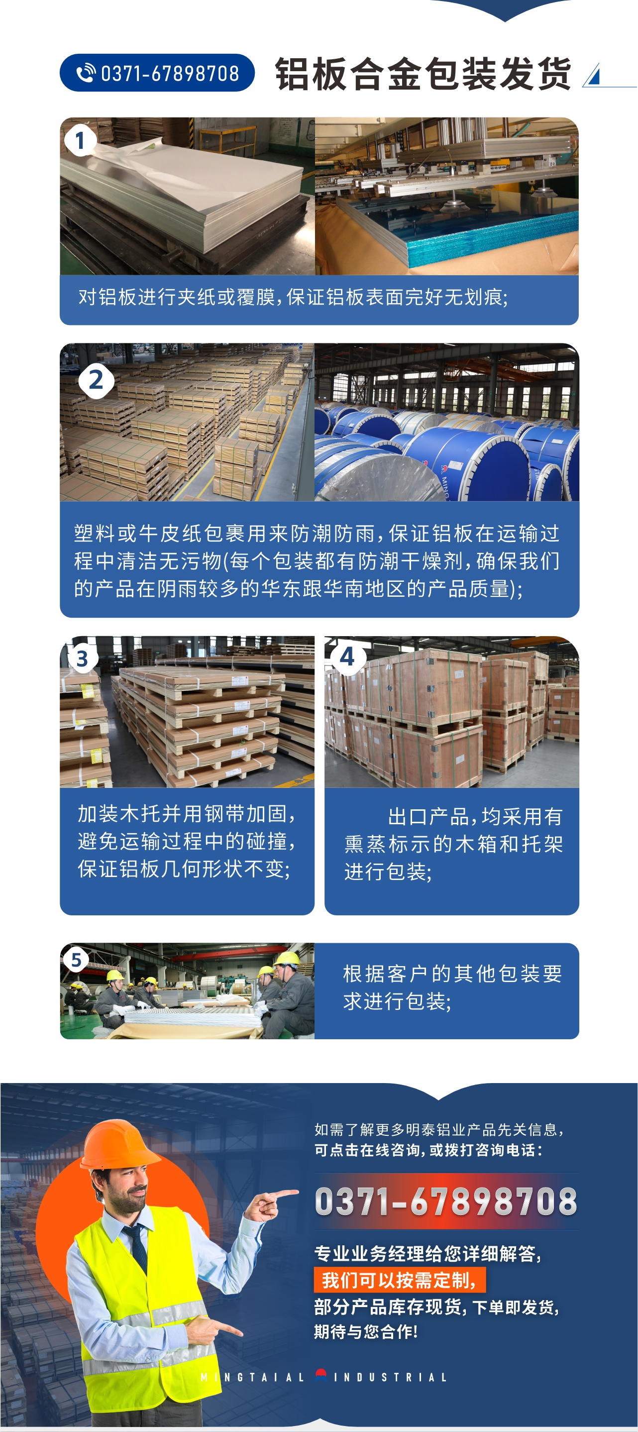鋁板合金包裝發(fā)貨1、對(duì)鋁板進(jìn)行夾紙或覆膜，保證鋁板表面完好無劃痕;
2、塑料或牛皮紙包裹用來防潮防雨，保證鋁板在運(yùn)輸過程中清潔無污物(每個(gè)包裝都有防潮干燥劑，確保我們的產(chǎn)品在陰雨較多的華東跟華南地區(qū)的產(chǎn)品質(zhì)量);
3、加裝木托并用鋼帶加固，避免運(yùn)輸過程中的碰撞，保證鋁板幾何形狀不變;
4、出口產(chǎn)品，均采用有熏蒸標(biāo)示的木箱和托架進(jìn)行包裝;
5、根據(jù)客戶的其他包裝要求進(jìn)行包裝;
如需了解更多明泰鋁業(yè)產(chǎn)品先關(guān)信息，可點(diǎn)擊在線咨詢，或撥打咨詢電話：0371-67898708，專業(yè)業(yè)務(wù)經(jīng)理給您詳細(xì)解答，我們可以按需定制，部分產(chǎn)品庫(kù)存現(xiàn)貨，下單即發(fā)貨，期待與您合作!