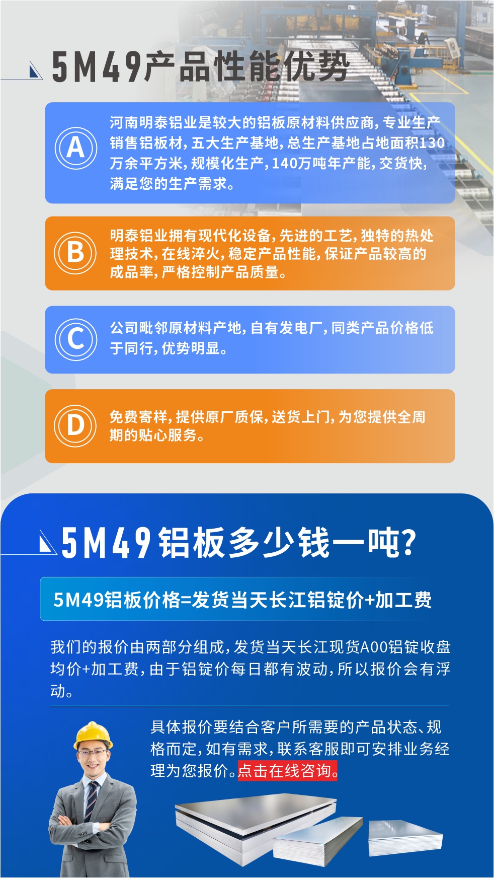 優(yōu)勢1：河南明泰鋁業(yè)是較大的鋁板原材料供應商，專業(yè)生產銷售鋁板材，五大生產基地，總生產基地占地面積130萬余平方米，規(guī)?；a，140萬噸年產能，交貨快，滿足您的生產需求。

　　優(yōu)勢2：明泰鋁業(yè)擁有現(xiàn)代化設備，先進的工藝，獨特的熱處理技術，在線淬火，穩(wěn)定產品性能，保證產品較高的成品率，嚴格控制產品質量。

　　優(yōu)勢3：公司毗鄰原材料產地，自有發(fā)電廠，同類產品價格低于同行，優(yōu)勢明顯。

　　優(yōu)勢4：免費寄樣，提供原廠質保，送貨上門，為您提供全周期的貼心服務。
