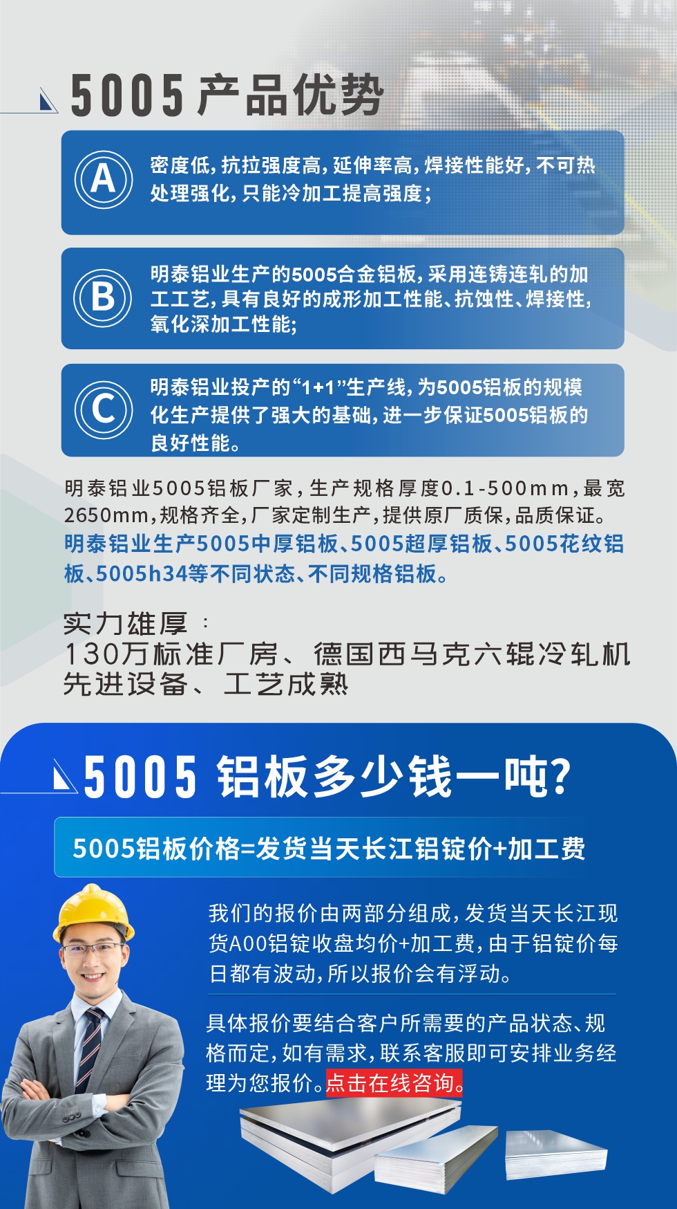 5005鋁板執(zhí)行標(biāo)準(zhǔn)

鋁板帶國家標(biāo)準(zhǔn)(GB/T 3880-2006)，適用于鋁合金板帶材料的統(tǒng)一標(biāo)準(zhǔn)。

5005鋁板性能優(yōu)勢

1、密度低，抗拉強(qiáng)度高，延伸率高，焊接性能好，不可熱處理強(qiáng)化，只能冷加工提高強(qiáng)度；

2、明泰鋁業(yè)生產(chǎn)的5005合金鋁板，采用連鑄連軋的加工工藝，具有良好的成形加工性能、抗蝕性、焊接性，氧化深加工性能;

3、明泰鋁業(yè)投產(chǎn)的“1+1”生產(chǎn)線，為5005鋁板的規(guī)?；a(chǎn)提供了強(qiáng)大的基礎(chǔ)，進(jìn)一步保證5005鋁板的良好性能。
