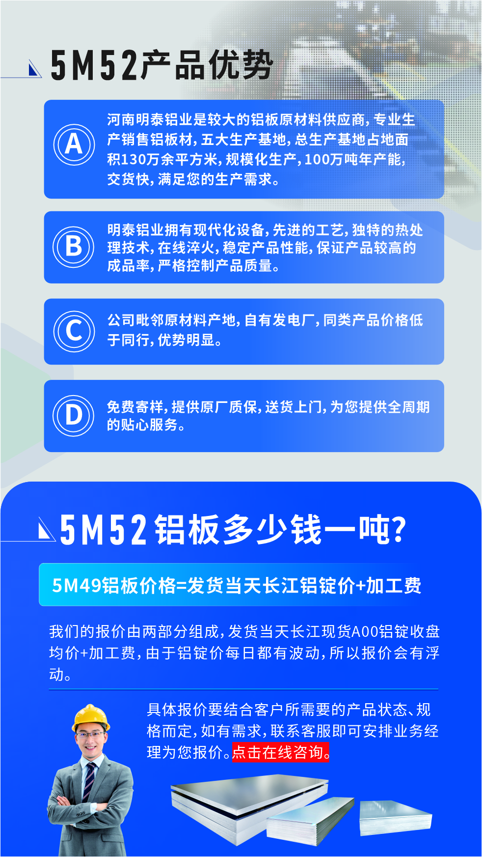 5M52鋁板廠家_明泰鋁業(yè)
　　明泰鋁業(yè)是大型鋁板生產(chǎn)廠家，可承接8-5000噸5M52鋁板訂單，按需定制，7-35天交貨，產(chǎn)品質(zhì)量穩(wěn)定，全球出口，價格實惠，可放心采購!

　　優(yōu)勢1：河南明泰鋁業(yè)是較大的鋁板原材料供應商，專業(yè)生產(chǎn)銷售鋁板材，五大生產(chǎn)基地，總生產(chǎn)基地占地面積130萬余平方米，規(guī)?；a(chǎn)，100萬噸年產(chǎn)能，交貨快，滿足您的生產(chǎn)需求。

　　優(yōu)勢2：明泰鋁業(yè)擁有現(xiàn)代化設備，先進的工藝，獨特的熱處理技術，在線淬火，穩(wěn)定產(chǎn)品性能，保證產(chǎn)品較高的成品率，嚴格控制產(chǎn)品質(zhì)量。

　　優(yōu)勢3：公司毗鄰原材料產(chǎn)地，自有發(fā)電廠，同類產(chǎn)品價格低于同行，優(yōu)勢明顯。

　　優(yōu)勢4：免費寄樣，提供原廠質(zhì)保，送貨上門，為您提供全周期的貼心服務