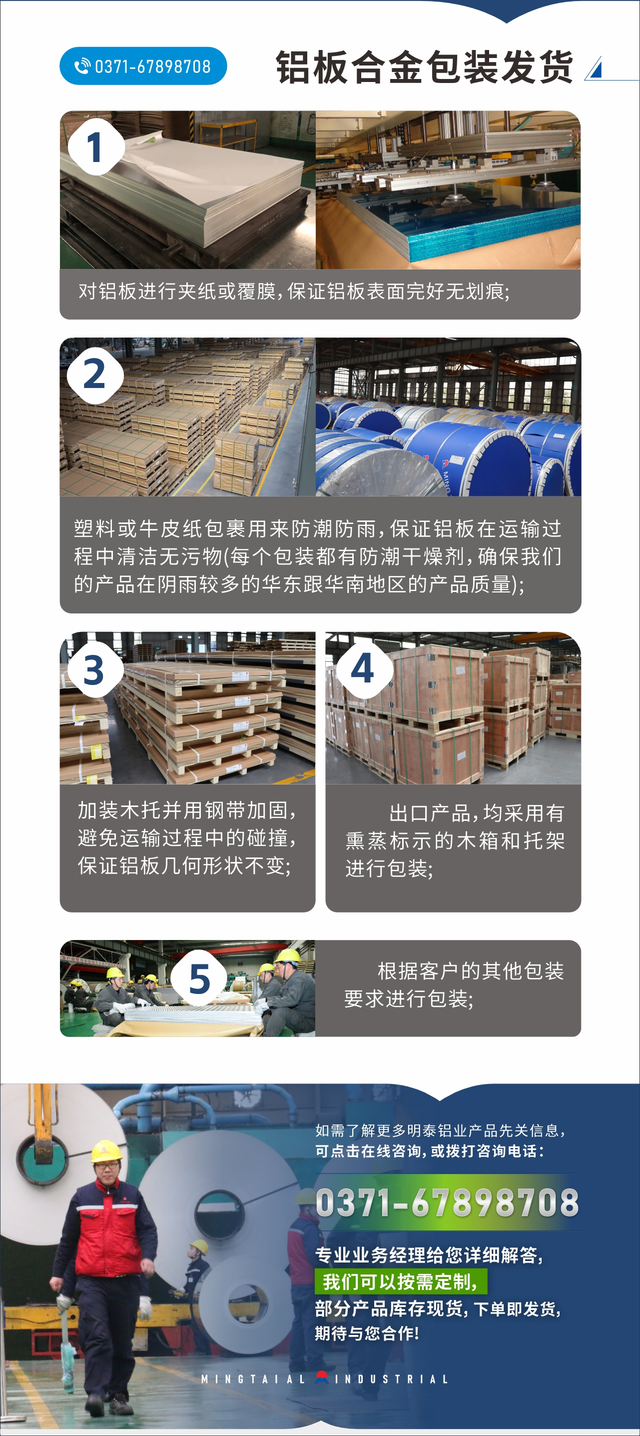 　　鋁板合金包裝發(fā)貨
　　1、對鋁板進行夾紙或覆膜，保證鋁板表面完好無劃痕;

　　2、塑料或牛皮紙包裹用來防潮防雨，保證鋁板在運輸過程中清潔無污物(每個包裝都有防潮干燥劑，確保我們的產(chǎn)品在陰雨較多的華東跟華南地區(qū)的產(chǎn)品質(zhì)量);

　　3、加裝木托并用鋼帶加固，避免運輸過程中的碰撞，保證鋁板幾何形狀不變;

　　4、出口產(chǎn)品，均采用有熏蒸標示的木箱和托架進行包裝;

　　5、根據(jù)客戶的其他包裝要求進行包裝;

　　如需了解更多明泰鋁業(yè)產(chǎn)品先關(guān)信息，可點擊在線咨詢，或撥打咨詢電話：0371-67898708，專業(yè)業(yè)務(wù)經(jīng)理給您詳細解答，我們可以按需定制，部分產(chǎn)品庫存現(xiàn)貨，下單即發(fā)貨，期待與您合作!