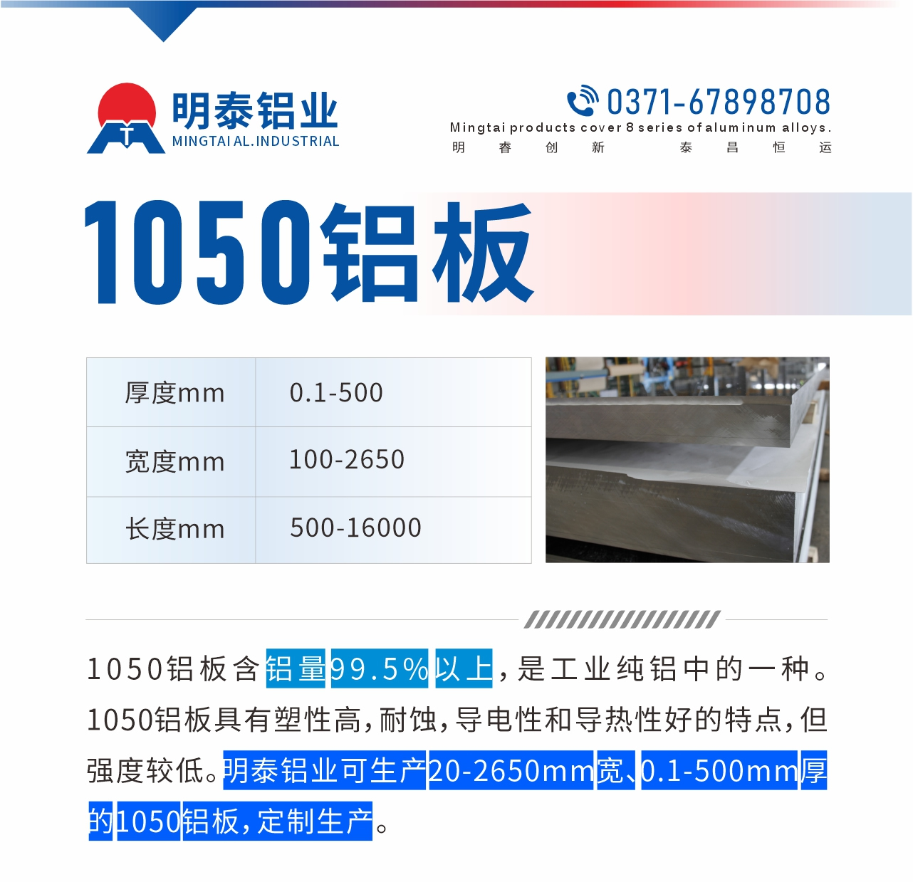 “1050鋁板含鋁量99.5%以上，是工業(yè)純鋁中的一種。1050鋁板具有塑性高，耐蝕，導電性和導熱性好的特點，但強度較低。明泰鋁業(yè)可生產20-2650mm寬、0.1-500mm厚的1050鋁板，定制生產。”