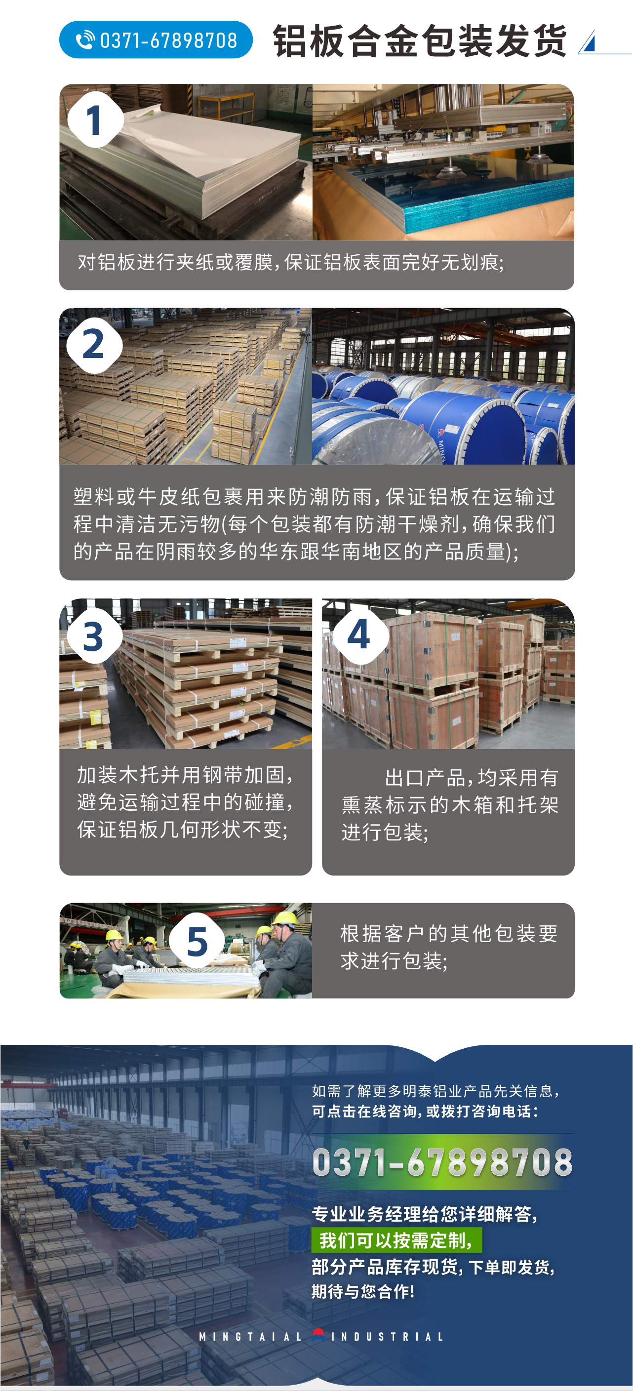 鋁板合金包裝發(fā)貨
　　1、對(duì)鋁板進(jìn)行夾紙或覆膜，保證鋁板表面完好無(wú)劃痕;
　　2、塑料或牛皮紙包裹用來(lái)防潮防雨，保證鋁板在運(yùn)輸過(guò)程中清潔無(wú)污物(每個(gè)包裝都有防潮干燥劑，確保我們的產(chǎn)品在陰雨較多的華東跟華南地區(qū)的產(chǎn)品質(zhì)量);
　　3、加裝木托并用鋼帶加固，避免運(yùn)輸過(guò)程中的碰撞，保證鋁板幾何形狀不變;
　　4、出口產(chǎn)品，均采用有熏蒸標(biāo)示的木箱和托架進(jìn)行包裝;
　　5、根據(jù)客戶(hù)的其他包裝要求進(jìn)行包裝;
　　如需了解更多明泰鋁業(yè)產(chǎn)品先關(guān)信息，可點(diǎn)擊在線(xiàn)咨詢(xún)，或撥打咨詢(xún)電話(huà)：0371-67898708，專(zhuān)業(yè)業(yè)務(wù)經(jīng)理給您詳細(xì)解答，我們可以按需定制，部分產(chǎn)品庫(kù)存現(xiàn)貨，下單即發(fā)貨，期待與您合作!