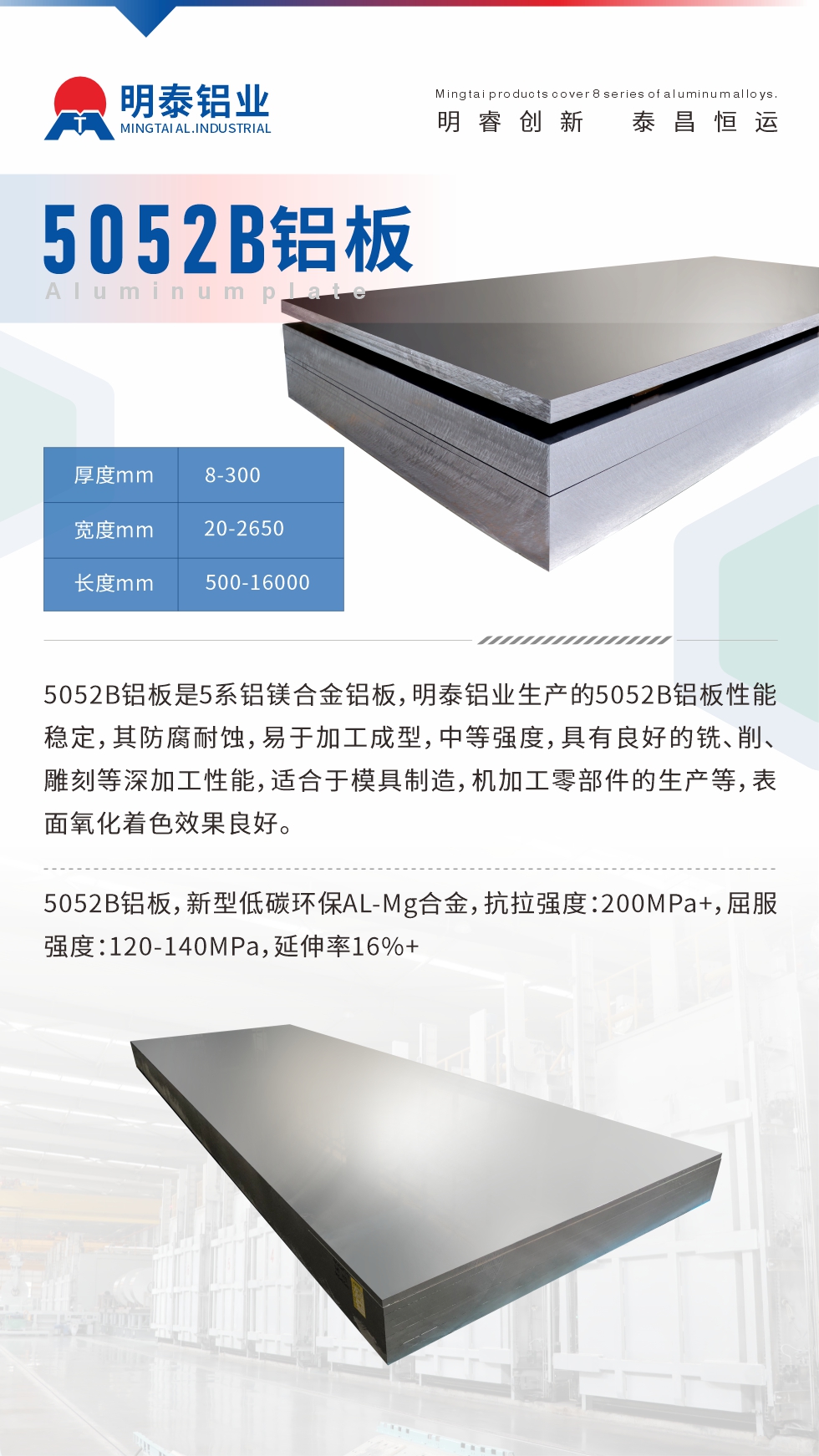 5052B鋁板是5系鋁鎂合金鋁板，明泰鋁業(yè)生產(chǎn)的5052B鋁板性能穩(wěn)定，其防腐耐蝕，易于加工成型，中等強度，具有良好的銑、削、雕刻等深加工性能，適合于模具制造，機加工零部件的生產(chǎn)等，表面氧化著色效果良好。5052B鋁板，新型低碳環(huán)保AL-Mg合金，抗拉強度：200MPa+，屈服強度：120-140MPa，延伸率16%+