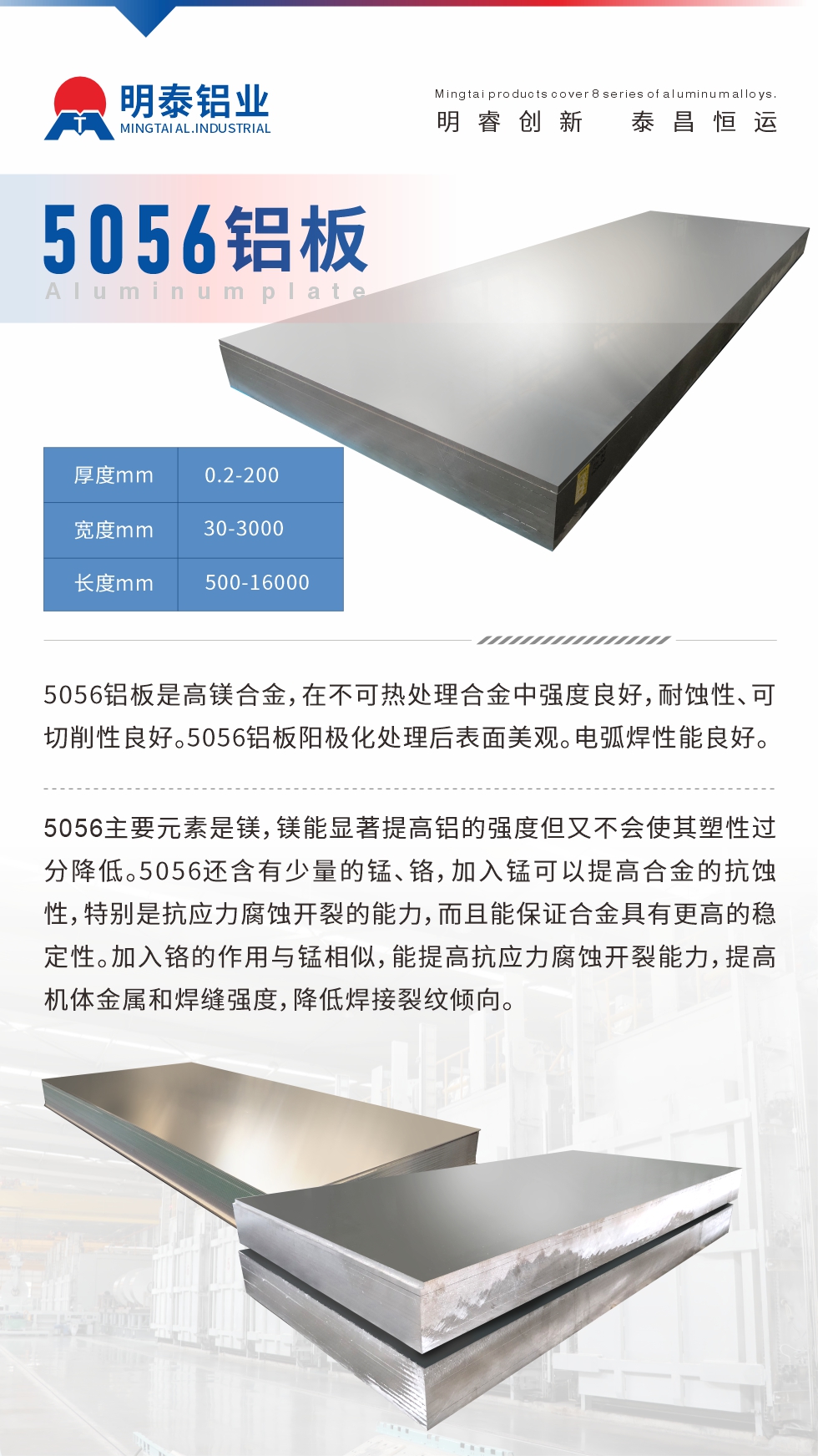 5056鋁板介紹
　　5056鋁板是高鎂合金，在不可熱處理合金中強度良好，耐蝕性、可切削性良好。5056鋁板陽極化處理后表面美觀。電弧焊性能良好。
　　5056主要元素是鎂，鎂能顯著提高鋁的強度但又不會使其塑性過分降低。5056還含有少量的錳、鉻，加入錳可以提高合金的抗蝕性，特別是抗應力腐蝕開裂的能力，而且能保證合金具有更高的穩(wěn)定性。加入鉻的作用與錳相似，能提高抗應力腐蝕開裂能力，提高機體金屬和焊縫強度，降低焊接裂紋傾向。