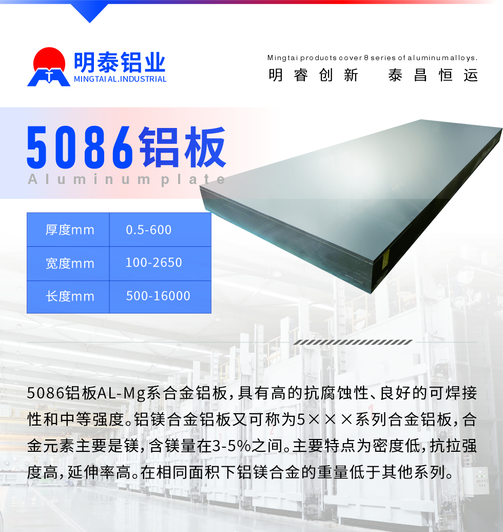 產(chǎn)品介紹
　　5086鋁板AL-Mg系合金鋁板，具有高的抗腐蝕性、良好的可焊接性和中等強(qiáng)度。鋁鎂合金鋁板又可稱為5×××系列合金鋁板，合金元素主要是鎂，含鎂量在3-5%之間。主要特點(diǎn)為密度低，抗拉強(qiáng)度高，延伸率高。在相同面積下鋁鎂合金的重量低于其他系列。

