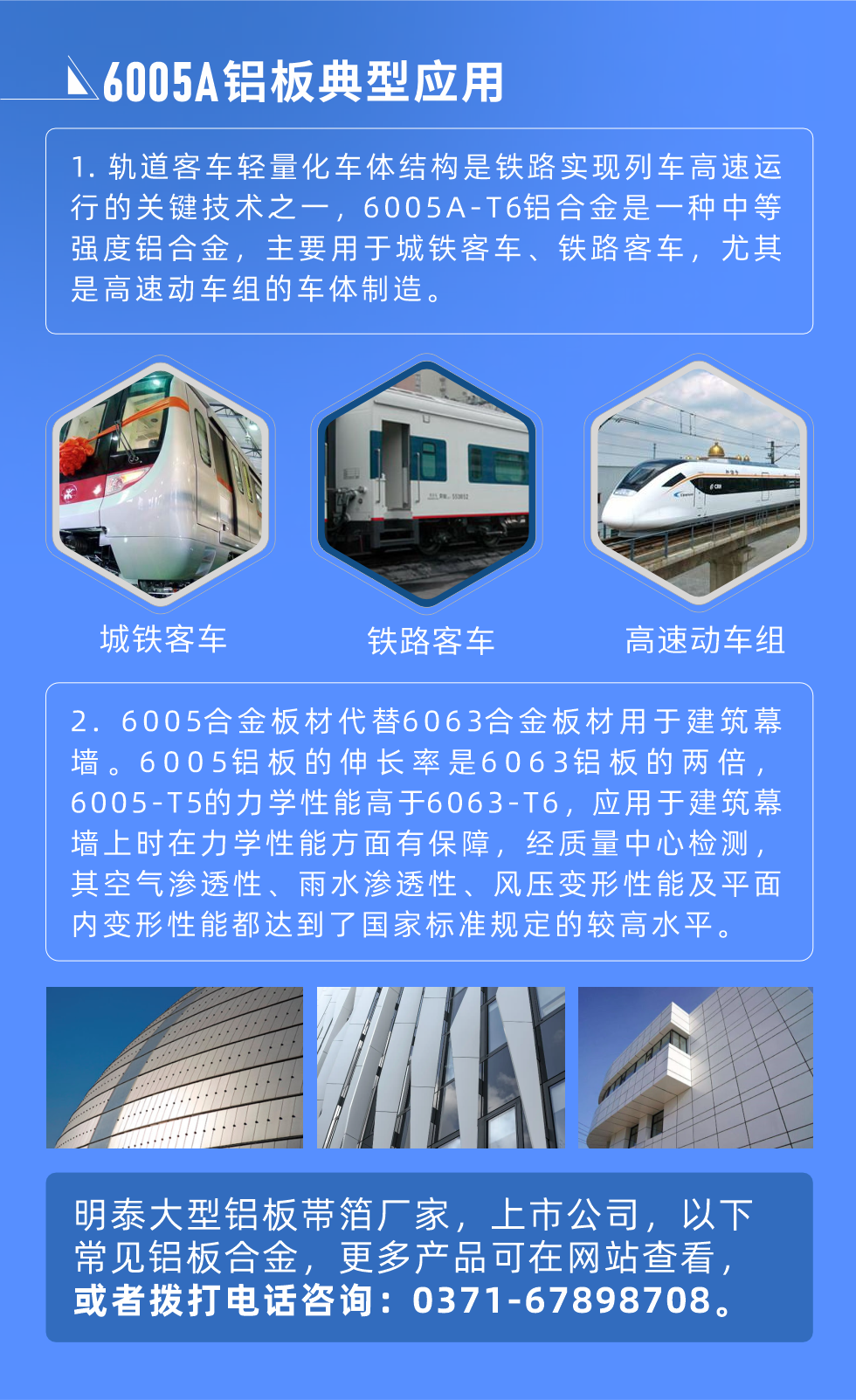 6005A鋁板典型應用
　　1. 軌道客車輕量化車體結(jié)構(gòu)是鐵路實現(xiàn)列車高速運行的關鍵技術之一，6005A-T6鋁合金是一種中等強度鋁合金，主要用于城鐵客車、鐵路客車，尤其是高速動車組的車體制造。
　　2. 6005合金板材代替6063合金板材用于建筑幕墻。6005鋁板的伸長率是6063鋁板的兩倍，6005-T5的力學性能高于6063-T6，應用于建筑幕墻上時在力學性能方面有保障，經(jīng)質(zhì)量中心檢測，其空氣滲透性、雨水滲透性、風壓變形性能及平面內(nèi)變形性能都達到了國家標準規(guī)定的較高水平。