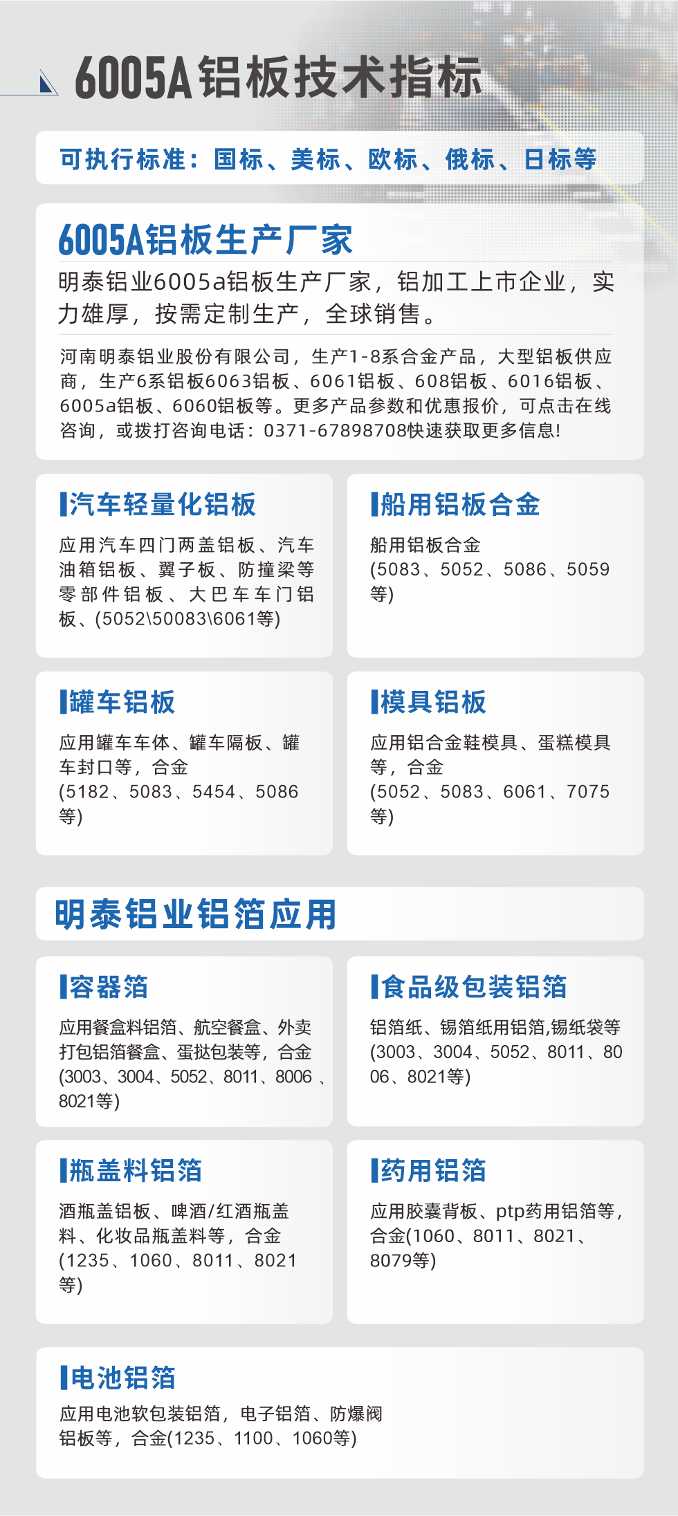明泰大型鋁板帯箔廠家，上市公司，以下常見鋁板合金，更多產(chǎn)品可在網(wǎng)站查看，或者撥打電話咨詢：0371-67898708。

　　汽車輕量化鋁板：應(yīng)用汽車四門兩蓋鋁板、汽車油箱鋁板、翼子板、防撞梁等零部件鋁板、大巴車車門鋁板、(5052、50083、6061等)

　　船用鋁板合金(5083、5052、5086、5059等)

　　罐車鋁板：應(yīng)用罐車車體、罐車隔板、罐車封口等，合金(5182、5083、5454、5086等)

　　模具鋁板：應(yīng)用鋁合金鞋模具、蛋糕模具等，合金(5052、5083、6061、7075等)

　　明泰鋁業(yè)鋁箔應(yīng)用
　　容器箔：應(yīng)用餐盒料鋁箔、航空餐盒、外賣打包鋁箔餐盒、蛋撻包裝等，合金(3003、3004、5052、8011、8006、8021等)

　　食品級(jí)包裝鋁箔：鋁箔紙、錫箔紙用鋁箔,錫紙袋等(3003、3004、5052、8011、8006、8021等)

　　瓶蓋料鋁箔：酒瓶蓋鋁板、啤酒/紅酒瓶蓋料、化妝品瓶蓋料等，合金(1235、1060、8011、8021等)

　　藥用鋁箔：應(yīng)用膠囊背板、ptp藥用鋁箔等，合金(1060、8011、8021、8079等)

　　電池鋁箔：應(yīng)用電池軟包裝鋁箔，電子鋁箔、防爆閥鋁板等，合金(1235、1100、1060等)

　　6005A鋁板技術(shù)指標(biāo)

　　可執(zhí)行標(biāo)準(zhǔn)：國標(biāo)、美標(biāo)、歐標(biāo)、俄標(biāo)、日標(biāo)等

　　6005A鋁板生產(chǎn)廠家
　　明泰鋁業(yè)6005a鋁板生產(chǎn)廠家，鋁加工上市企業(yè)，實(shí)力雄厚，按需定制生產(chǎn)，全球銷售。

　　河南明泰鋁業(yè)股份有限公司，生產(chǎn)1-8系合金產(chǎn)品，大型鋁板供應(yīng)商，生產(chǎn)6系鋁板6063鋁板、6061鋁板、608鋁板、6016鋁板、6005a鋁板、6060鋁板等。更多產(chǎn)品參數(shù)和優(yōu)惠報(bào)價(jià)，可點(diǎn)擊在線咨詢，或撥打咨詢電話：0371-67898708快速獲取更多信息!