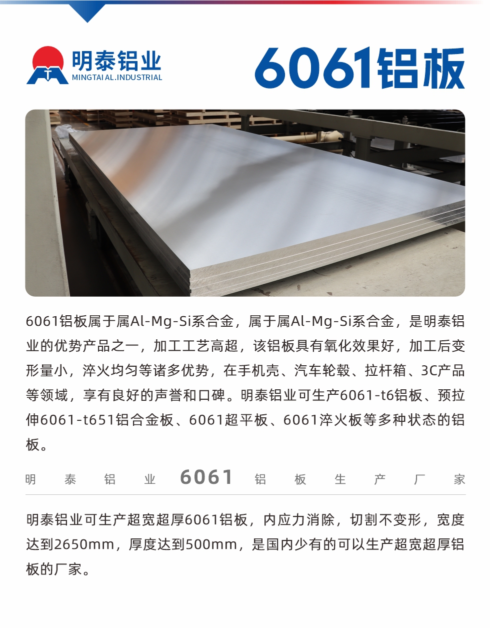 6061鋁板屬于屬Al-Mg-Si系合金，屬于屬Al-Mg-Si系合金，是明泰鋁業(yè)的優(yōu)勢(shì)產(chǎn)品之一，加工工藝高超，該鋁板具有氧化效果好，加工后變形量小，淬火均勻等諸多優(yōu)勢(shì)，在手機(jī)殼、汽車輪轂、拉桿箱、3C產(chǎn)品等領(lǐng)域，享有良好的聲譽(yù)和口碑。明泰鋁業(yè)可生產(chǎn)6061-t6鋁板、預(yù)拉伸6061-t651鋁合金板、6061超平板、6061淬火板等多種狀態(tài)的鋁板。
　　明泰鋁業(yè)可生產(chǎn)超寬超厚6061鋁板，內(nèi)應(yīng)力消除，切割不變形，寬度達(dá)到2650mm，厚度達(dá)到500mm，是國內(nèi)少有的可以生產(chǎn)超寬超厚鋁板的廠家。
