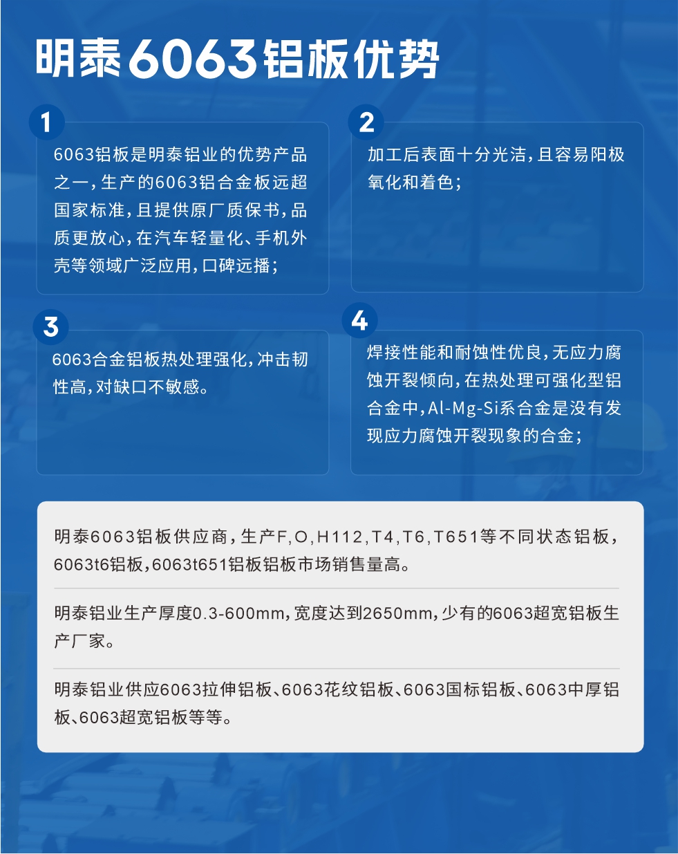 明泰6063鋁板優(yōu)勢(shì)
　　1、6063鋁板是明泰鋁業(yè)的優(yōu)勢(shì)產(chǎn)品之一，生產(chǎn)的6063鋁合金板遠(yuǎn)超國(guó)家標(biāo)準(zhǔn)，且提供原廠質(zhì)保書(shū)，品質(zhì)更放心，在汽車輕量化、手機(jī)外殼等領(lǐng)域廣泛應(yīng)用，口碑遠(yuǎn)播；

　　2、加工后表面十分光潔，且容易陽(yáng)極氧化和著色；

　　3、焊接性能和耐蝕性優(yōu)良，無(wú)應(yīng)力腐蝕開(kāi)裂傾向，在熱處理可強(qiáng)化型鋁合金中，Al-Mg-Si系合金是沒(méi)有發(fā)現(xiàn)應(yīng)力腐蝕開(kāi)裂現(xiàn)象的合金；

　　4、6063合金鋁板熱處理強(qiáng)化，沖擊韌性高，對(duì)缺口不敏感。

　　明泰6063鋁板供應(yīng)商，生產(chǎn)F,O,H112,T4,T6,T651等不同狀態(tài)鋁板，6063t6鋁板，6063t651鋁板鋁板市場(chǎng)銷售量高。

　　明泰鋁業(yè)生產(chǎn)厚度0.3-600mm，寬度達(dá)到2650mm，少有的6063超寬鋁板生產(chǎn)廠家。

　　明泰鋁業(yè)供應(yīng)6063拉伸鋁板、6063花紋鋁板、6063國(guó)標(biāo)鋁板、6063中厚鋁板、6063超寬鋁板等等。

　　6063鋁板價(jià)格

　　不同鋁板廠家的原材料、加工工藝、人工成本不同，價(jià)格不同。不同用戶所需要的規(guī)格長(zhǎng)寬厚不同，即使是同一6063鋁板廠家，報(bào)價(jià)也不同。

　　6063鋁板價(jià)格=發(fā)貨當(dāng)天長(zhǎng)江鋁錠價(jià)+加工費(fèi)(提供6063鋁板長(zhǎng)寬厚以及用量。

　　6063鋁板生產(chǎn)廠家——明泰鋁業(yè)
