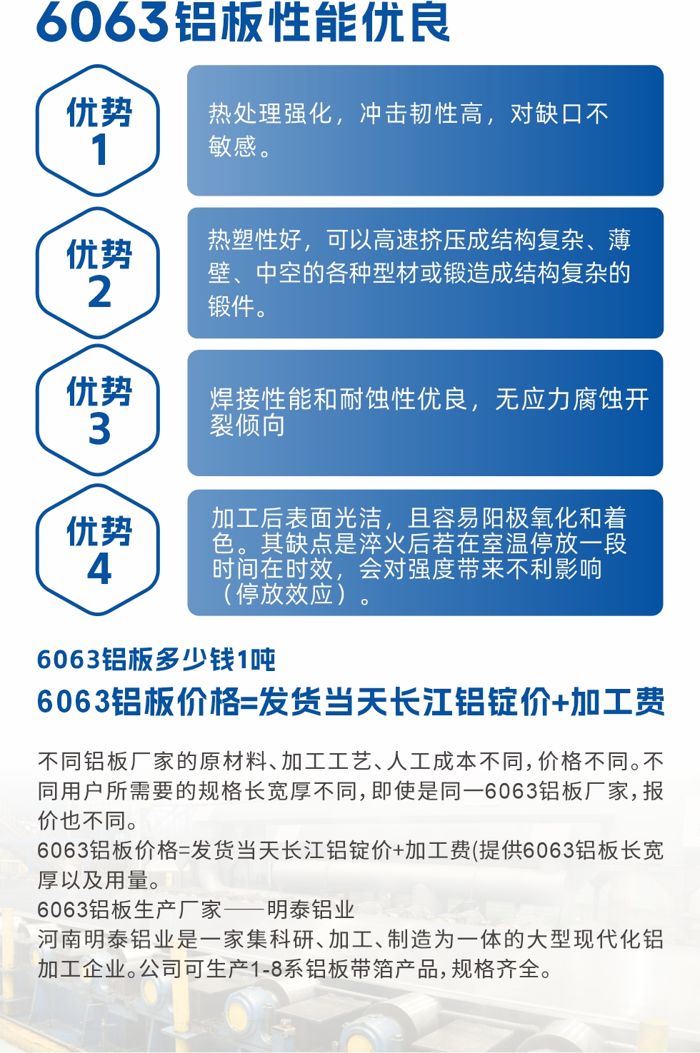 6063鋁板性能優(yōu)良

1.熱處理強(qiáng)化，沖擊韌性高，對(duì)缺口不敏感。

2.熱塑性好，可以高速擠壓成結(jié)構(gòu)復(fù)雜、薄壁、中空的各種型材或鍛造成結(jié)構(gòu)復(fù)雜的鍛件。

3.焊接性能和耐蝕性優(yōu)良，無(wú)應(yīng)力腐蝕開(kāi)裂傾向。

4.加工后表面光潔，且容易陽(yáng)極氧化和著色。其缺點(diǎn)是淬火后若在室溫停放一段時(shí)間在時(shí)效，會(huì)對(duì)強(qiáng)度帶來(lái)不利影響（停放效應(yīng)）。

