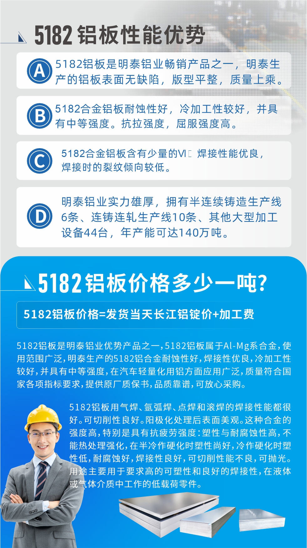 　明泰5182鋁板優(yōu)勢:1、5182鋁板是明泰鋁業(yè)暢銷產(chǎn)品之一，明泰生產(chǎn)的鋁板表面無缺陷，版型平整，質(zhì)量上乘。
2、5182合金鋁板耐蝕性好，冷加工性較好，并具有中等強度?？估瓘姸?，屈服強度高。
3、5182合金鋁板含有少量的Si，焊接性能優(yōu)良，焊接時的裂紋傾向較低。
4、明泰鋁業(yè)實力雄厚，擁有半連續(xù)鑄造生產(chǎn)線6條、連鑄連軋生產(chǎn)線10條、其他大型加工設(shè)備44臺，年產(chǎn)能可達140萬噸。
5182鋁板是明泰鋁業(yè)優(yōu)勢產(chǎn)品之一，5182鋁板屬于Al-Mg系合金，使用范圍廣泛，明泰生產(chǎn)的5182鋁合金耐蝕性好，焊接性優(yōu)良，冷加工性較好，并具有中等強度，在汽車輕量化用鋁方面應用廣泛，質(zhì)量符合國家各項指標要求，提供原廠質(zhì)保書，品質(zhì)靠譜，可放心采購。
5182鋁板用氣焊、氬弧焊、點焊和滾焊的焊接性能都很好。可切削性良好。陽極化處理后表面美觀。這種合金的強度高，特別是具有抗疲勞強度：塑性與耐腐蝕性高，不能熱處理強化，，在半冷作硬化時塑性尚好，冷作硬化時塑性低，耐腐蝕好，焊接性良好，可切削性能不良，可拋光。用途主要用于要求高的可塑性和良好的焊接性，在液體或氣體介質(zhì)中工作的低載荷零件。
化學成分:含鋁(Al) 余量
鋅(Zn)≤0.25;鉻(Cr)≤0.10;硅(Si)≤0.20;鐵(Fe)0.000～0.350;錳(Mn)0.20～0.50;鎂(Mg)4.0～5.0;鈦(Ti)≤0.10;銅(Cu)≤0.15
力學性能:抗拉強度 σb (MPa)：≥175;條件屈服強度 σ0.2 (MPa)：≥80;伸長率 δ5 (%)：≥15
注 ：管材室溫力學性能;試樣尺寸：所有壁厚
