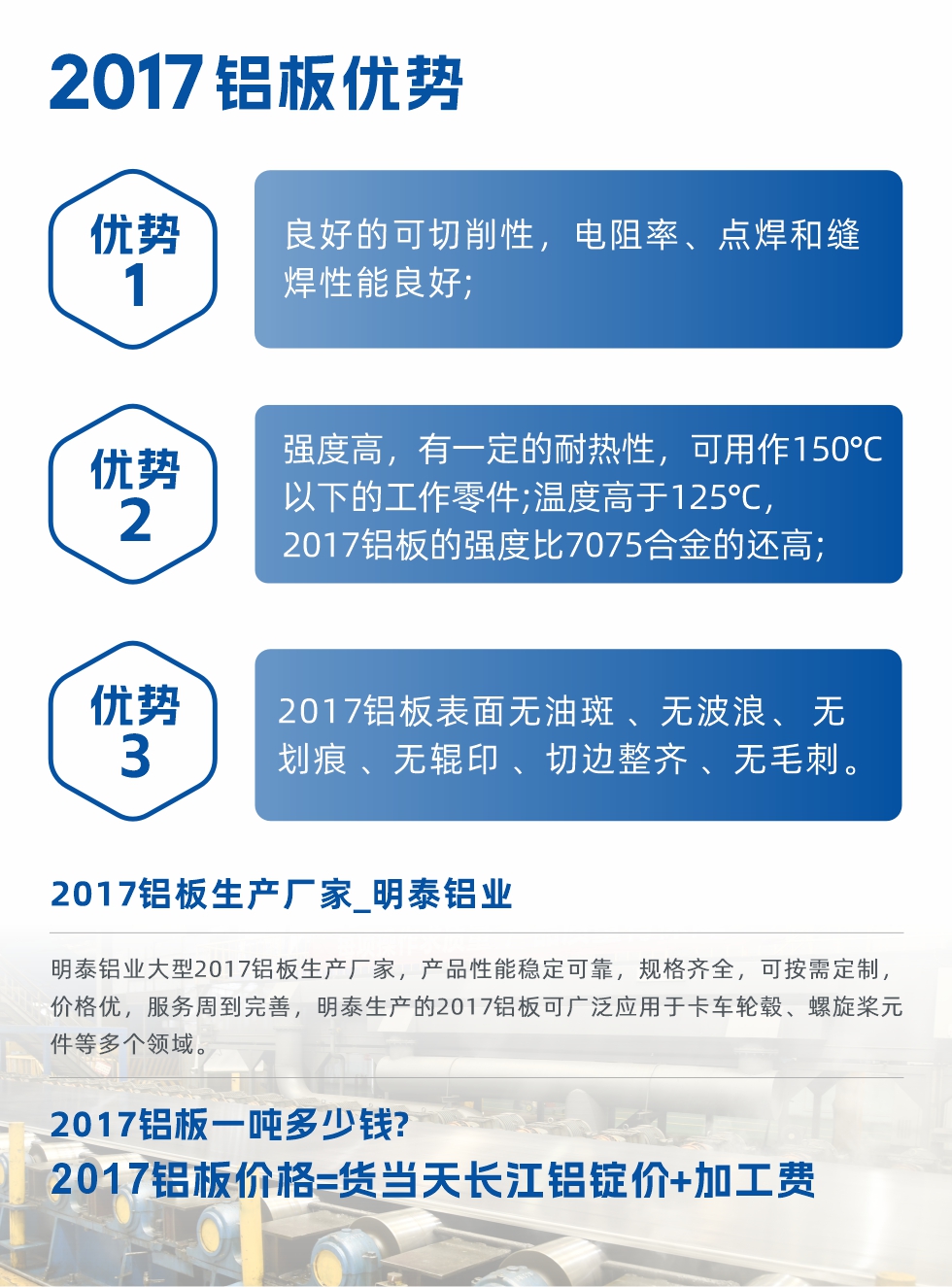 明泰可生產(chǎn)O、T3、T4、T351、H112狀態(tài)下的2017鋁板，具有良好的可切削性，電阻率、電焊和縫焊性能良好，同時(shí)有一定的耐熱性，用20117鋁板制作的工作零件可在溫度150℃的地方工作。強(qiáng)度高，在溫度高于125℃時(shí)，2017合金的強(qiáng)度比7075合金還高。2017鋁板的應(yīng)用范圍較為狹窄，主要是鉚釘、通用機(jī)械零件、船舶、建筑結(jié)構(gòu)件、卡車(chē)車(chē)轂等領(lǐng)域。
明泰2017鋁板產(chǎn)品優(yōu)勢(shì):
1、良好的可切削性，電阻率、點(diǎn)焊和縫焊性能良好;
2、強(qiáng)度高，有一定的耐熱性，可用作150°C以下的工作零件;溫度高于125°C，2017鋁板的強(qiáng)度比7075合金的還高;
3、2017鋁板表面無(wú)油斑 、無(wú)波浪、 無(wú)劃痕 、無(wú)輥印 、切邊整齊 、無(wú)毛刺。
