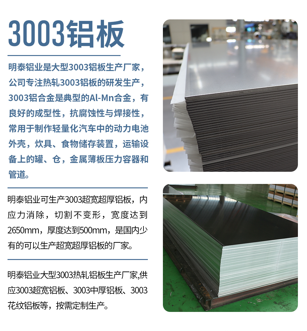 明泰鋁業(yè)是大型3003鋁板生產(chǎn)廠家，公司專注熱軋3003鋁板的研發(fā)生產(chǎn)，3003鋁合金是典型的Al-Mn合金，有良好的成型性，抗腐蝕性與焊接性，常用于制作輕量化汽車中的動(dòng)力電池外殼，炊具、食物儲(chǔ)存裝置，運(yùn)輸設(shè)備上的罐、倉，金屬薄板壓力容器和管道。

　　明泰鋁業(yè)可生產(chǎn)3003超寬超厚鋁板，內(nèi)應(yīng)力消除，切割不變形，寬度達(dá)到2650mm，厚度達(dá)到500mm，是國內(nèi)少有的可以生產(chǎn)超寬超厚鋁板的廠家。

　　明泰鋁業(yè)大型3003熱軋鋁板生產(chǎn)廠家,供應(yīng)3003超寬鋁板、3003中厚鋁板、3003花紋鋁板等，按需定制生產(chǎn)。