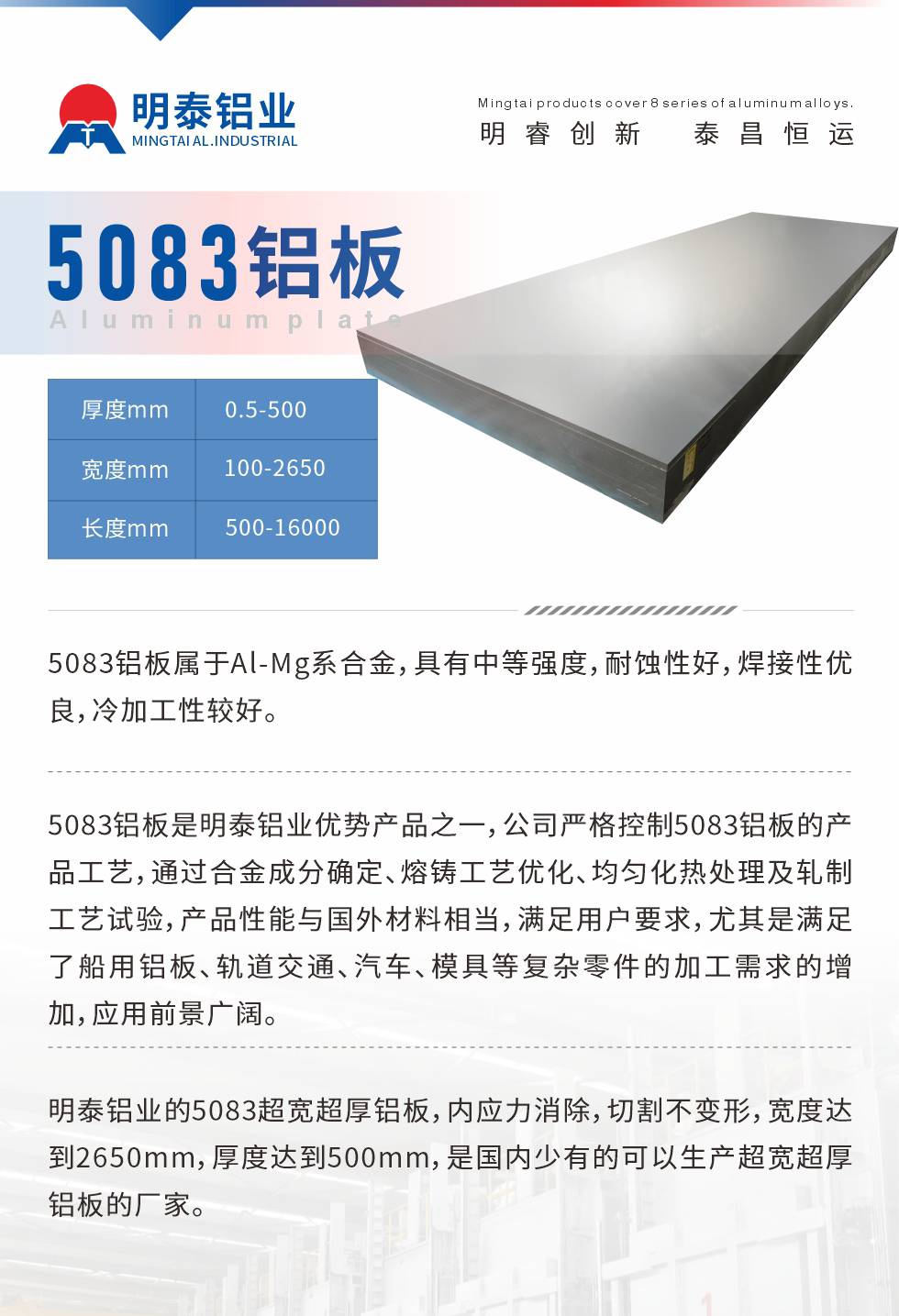 5083鋁板屬于Al-Mg系合金，具有中等強度，耐蝕性好，焊接性優(yōu)良，冷加工性較好。
　　5083鋁板是明泰鋁業(yè)優(yōu)勢產(chǎn)品之一，公司嚴格控制5083鋁板的產(chǎn)品工藝，通過合金成分確定、熔鑄工藝優(yōu)化、均勻化熱處理及軋制工藝試驗，產(chǎn)品性能與國外材料相當，滿足用戶要求，尤其是滿足了船用鋁板、軌道交通、汽車、模具等復雜零件的加工需求的增加，應(yīng)用前景廣闊。
　　明泰鋁業(yè)的5083超寬超厚鋁板，內(nèi)應(yīng)力消除，切割不變形，寬度達到2650mm，厚度達到500mm，是國內(nèi)少有的可以生產(chǎn)超寬超厚鋁板的廠家。