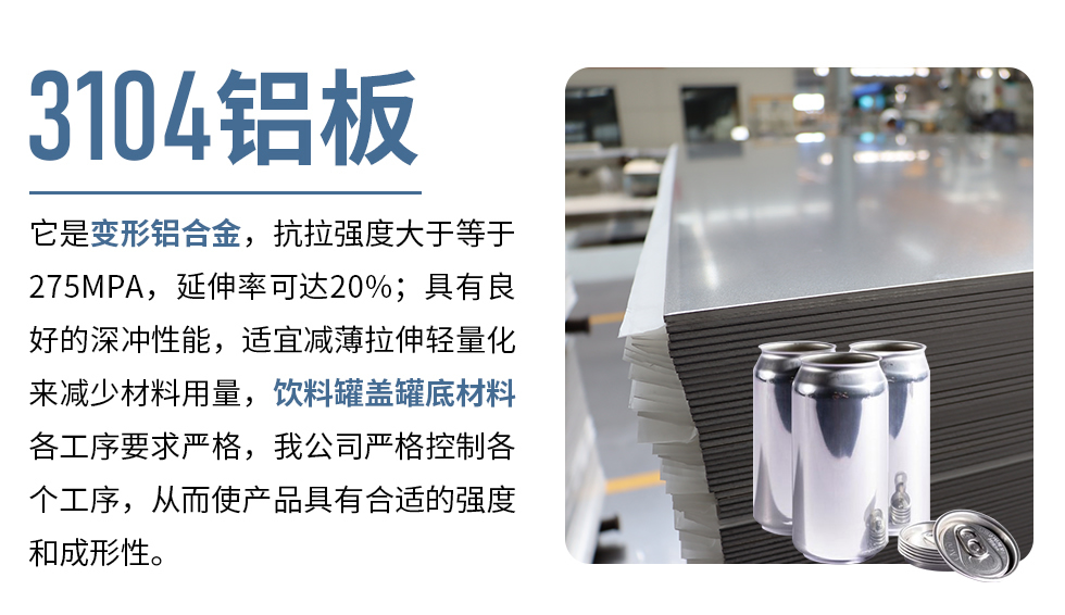 3104鋁板它是變形鋁合金，抗拉強(qiáng)度大于等于275MPA，延伸率可達(dá)20%；具有良好的深沖性能，適宜減薄拉伸輕量化來減少材料用量，飲料罐蓋罐底材料各工序要求嚴(yán)格，我公司嚴(yán)格控制各個工序，從而使產(chǎn)品具有合適的強(qiáng)度和成形性。