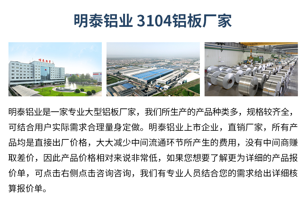 明泰鋁業(yè)3104鋁板廠家_明泰鋁業(yè)
　　明泰鋁業(yè)是一家專業(yè)大型鋁板廠家，我們所生產(chǎn)的產(chǎn)品種類多，規(guī)格較齊全，可結(jié)合用戶實際需求合理量身定做。明泰鋁業(yè)上市企業(yè)，直銷廠家，所有產(chǎn)品均是直接出廠價格，大大減少中間流通環(huán)節(jié)所產(chǎn)生的費用，沒有中間商賺取差價，因此產(chǎn)品價格相對來說非常低，如果您想要了解更為詳細(xì)的產(chǎn)品報價單，可點擊右側(cè)點擊咨詢咨詢，我們有專業(yè)人員結(jié)合您的需求給出詳細(xì)核算報價單。
