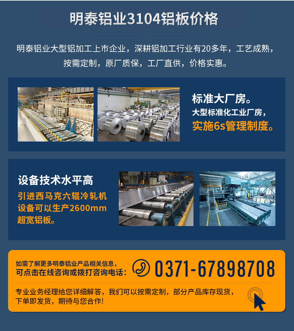 明泰鋁業(yè)3104鋁板價格
　　明泰鋁業(yè)大型鋁加工上市企業(yè)，深耕鋁加工行業(yè)有20多年，工藝成熟，按需定制，原廠質(zhì)保，工廠直供，價格實惠。
　　1、標(biāo)準(zhǔn)大廠房。大型標(biāo)準(zhǔn)化工業(yè)廠房，實施6s管理制度。
　　2、設(shè)備技術(shù)水平高。引進(jìn)西馬克六輥冷軋機(jī)設(shè)備可以生產(chǎn)2600mm超寬鋁板。
　　如需了解更多明泰鋁業(yè)產(chǎn)品先關(guān)信息，可點擊在線咨詢，或撥打咨詢電話：0371-67898708，專業(yè)業(yè)務(wù)經(jīng)理給您詳細(xì)解答，我們可以按需定制，部分產(chǎn)品庫存現(xiàn)貨，下單即發(fā)貨，期待與您合作!