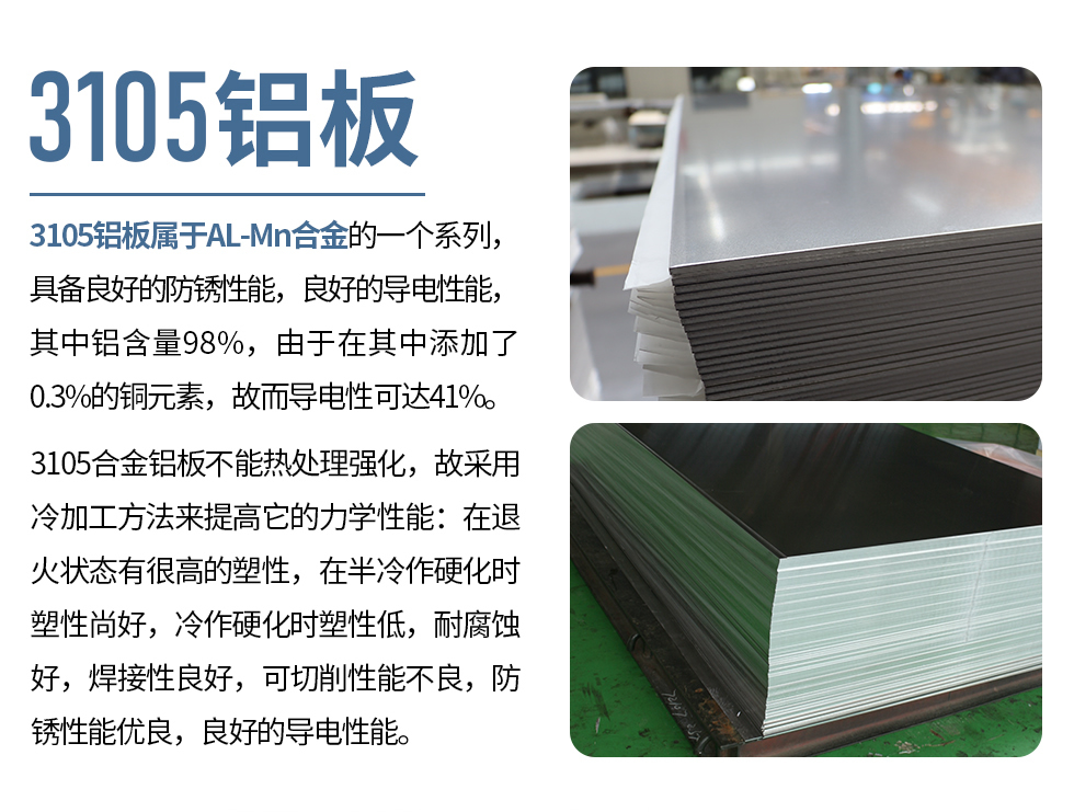 3105鋁板屬于AL-Mn合金的一個系列，具備良好的防銹性能，良好的導(dǎo)電性能，其中鋁含量98%，由于在其中添加了0.3%的銅元素，故而導(dǎo)電性可達41%。
3105合金鋁板不能熱處理強化，故采用冷加工方法來提高它的力學(xué)性能：在退火狀態(tài)有很高的塑性，在半冷作硬化時塑性尚好，冷作硬化時塑性低，耐腐蝕好，焊接性良好，可切削性能不良，防銹性能優(yōu)良，良好的導(dǎo)電性能。
