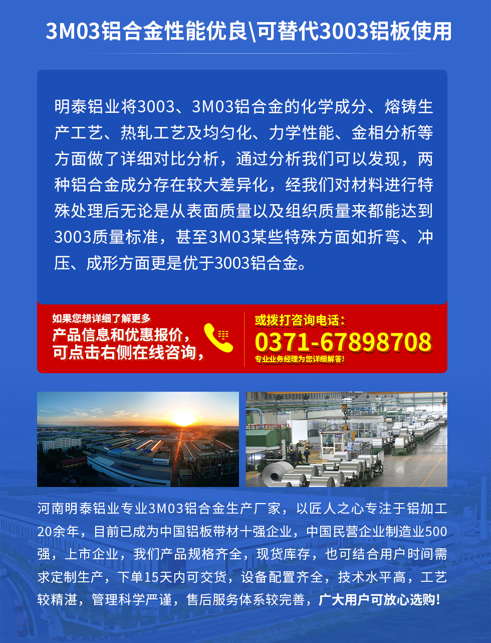 3M03鋁合金性能優(yōu)良|可替代3003鋁板使用
明泰鋁業(yè)將3003、3M03鋁合金的化學(xué)成分、熔鑄生產(chǎn)工藝、熱軋工藝及均勻化、力學(xué)性能、金相分析等方面做了詳細(xì)對(duì)比分析，通過(guò)分析我們可以發(fā)現(xiàn)，兩種鋁合金成分存在較大差異化，經(jīng)我們對(duì)材料進(jìn)行特殊處理后無(wú)論是從表面質(zhì)量以及組織質(zhì)量來(lái)都能達(dá)到3003質(zhì)量標(biāo)準(zhǔn)，甚至3M03某些特殊方面如折彎、沖壓、成形方面更是優(yōu)于3003鋁合金。河南明泰鋁業(yè)專(zhuān)業(yè)3M03鋁合金生產(chǎn)廠家，以匠人之心專(zhuān)注于鋁加工20余年，目前已成為中國(guó)鋁板帶材一強(qiáng)企業(yè)，中國(guó)民營(yíng)企業(yè)制造業(yè)500強(qiáng)，上市企業(yè)，我們產(chǎn)品規(guī)格齊全，現(xiàn)貨庫(kù)存，也可結(jié)合用戶(hù)時(shí)間需求定制生產(chǎn)，下單15天內(nèi)可交貨，設(shè)備配置齊全，技術(shù)水平高，工藝較精湛，管理科學(xué)嚴(yán)謹(jǐn)，售后服務(wù)體系較完善，廣大用戶(hù)可放心選購(gòu)!