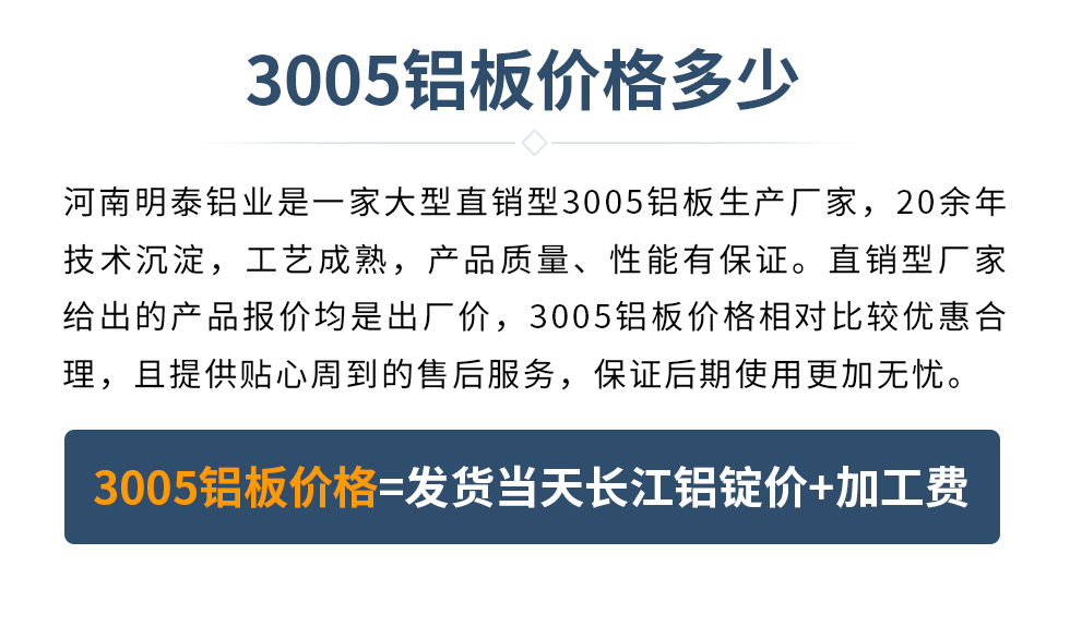 　　3005鋁板價格多少
　　河南明泰鋁業(yè)是一家大型直銷型3005鋁板生產(chǎn)廠家，20余年技術(shù)沉淀，工藝成熟，產(chǎn)品質(zhì)量、性能有保證。直銷型廠家給出的產(chǎn)品報價均是出廠價，3005鋁板價格相對比較優(yōu)惠合理，且提供貼心周到的售后服務，保證后期使用更加無憂。3005鋁板價格=發(fā)貨當天長江鋁錠價+加工費