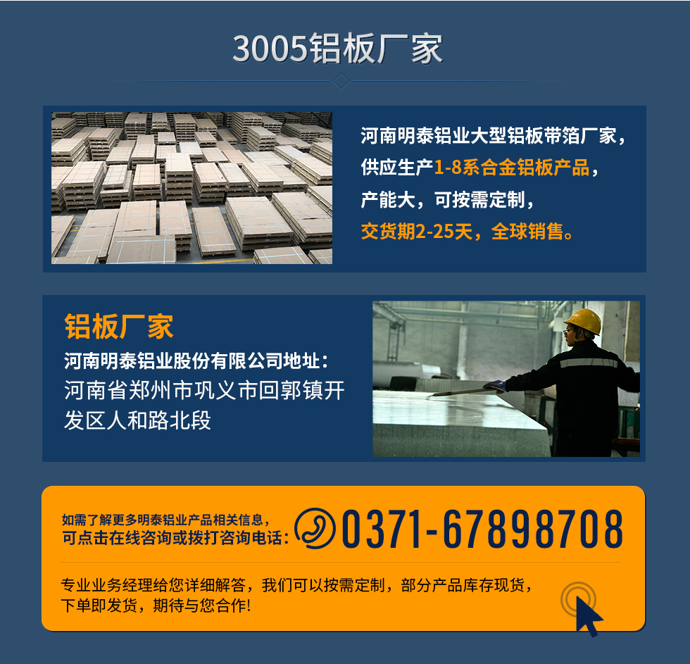 3005鋁板廠家
河南明泰鋁業(yè)大型鋁板帶箔廠家，供應生產(chǎn)1-8系合金鋁板產(chǎn)品，產(chǎn)能大，可按需定制，交貨期2-25天，全球銷售。
鋁板廠家河南明泰鋁業(yè)股份有限公司地址：河南省鄭州市鞏義市回郭鎮(zhèn)開發(fā)區(qū)人和路北段
如需了解更多明泰鋁業(yè)產(chǎn)品相關信息，可點擊在線咨詢，或撥打咨詢電話：0371-67898708，專業(yè)業(yè)務經(jīng)理給您詳細解答，我們可以按需定制，部分產(chǎn)品庫存現(xiàn)貨，下單即發(fā)貨，期待與您合作!